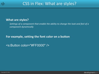 CSS in Flex: What are styles?What are styles?	Settings of a component that enable the ability to change the look and feel of a component dynamicallyFor example, setting the font color on a button<s:Button color="#FF0000" />