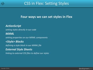 CSS in Flex: Setting StylesFour ways we can set styles in FlexActionScriptsetting styles directly in our codeMXMLsetting properties on our MXML components<Style> Blocksdefining a style block in our MXML fileExternal Style Sheetslinking to external CSS files to define our styles