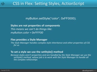 CSS in Flex: Setting Styles, ActionScriptmyButton.setStyle("color", 0xFF0000);Styles are not properties of componentsThis means we can’t do things like: myButton.color = 0xFFFF00Flex provides a Style ManagerThe Style Manager handles complex style inheritance and other properties of CSS for usTo set a style we use the setStyle() methodBecause styles aren’t properties and are handled by the Style Manager we use the setStyle() method, whose job is to work with the Style Manager to handle all the complex reltionships