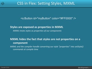 CSS in Flex: Setting Styles, MXML<s:Button id="myButton" color="#FF0000" />Styles are exposed as properties in MXML	MXML treats styles as properties of our componentsMXML hides the fact that styles are not properties on a componentMXML and the compiler handle converting our style “properties” into setStyle() commands at compile time