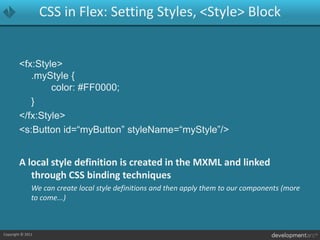 CSS in Flex: Setting Styles, <Style> Block<fx:Style>.myStyle {		color: #FF0000;	}</fx:Style><s:Button id=“myButton” styleName=“myStyle”/>A local style definition is created in the MXML and linked through CSS binding techniques	We can create local style definitions and then apply them to our components (more to come...)