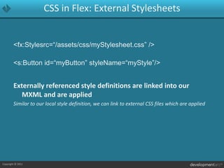 CSS in Flex: External Stylesheets<fx:Stylesrc=“/assets/css/myStylesheet.css” /><s:Button id=“myButton” styleName=“myStyle”/>Externally referenced style definitions are linked into our MXML and are appliedSimilar to our local style definition, we can link to external CSS files which are applied