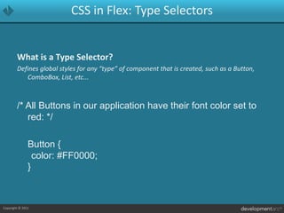 CSS in Flex: Type SelectorsWhat is a Type Selector?Defines global styles for any “type” of component that is created, such as a Button, ComboBox, List, etc.../* All Buttons in our application have their font color set to red: */	Button {	color: #FF0000;}