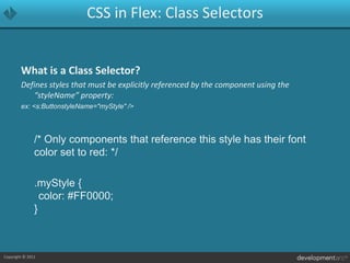 CSS in Flex: Class SelectorsWhat is a Class Selector?Defines styles that must be explicitly referenced by the component using the “styleName” property:ex: <s:ButtonstyleName="myStyle" />	/* Only components that reference this style has their font color set to red: */	.myStyle {	color: #FF0000;}