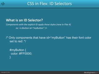 CSS in Flex: ID SelectorsWhat is an ID Selector?Components with the explicit ID apply these styles (new in Flex 4)			ex: <s:Button id=“myButton” />/* Only components that have id=“myButton” has their font color set to red: */	#myButton {	color: #FF0000;}
