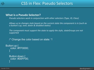 CSS in Flex: Pseudo SelectorsWhat is a Pseudo Selector?	Pseudo selectors work in conjunction with other selectors (Type, ID, Class)	Allows us to changes style based on the current state the component is in (such as a button’s up, over, down & disabled states)	The component must support the state to apply the style, stateGroups are not supported	/* Change the color based on state: */Button:up {	color: #FF0000;}Button:down {	color: #00FF00;}