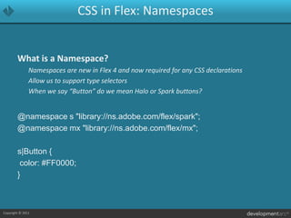 CSS in Flex: NamespacesWhat is a Namespace?	Namespaces are new in Flex 4 and now required for any CSS declarations	Allow us to support type selectors	When we say “Button” do we mean Halo or Spark buttons?@namespace s "library://ns.adobe.com/flex/spark";@namespace mx "library://ns.adobe.com/flex/mx";s|Button { color: #FF0000;}