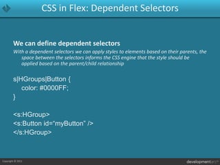 CSS in Flex: Dependent SelectorsWe can define dependent selectorsWith a dependent selectors we can apply styles to elements based on their parents, the space between the selectors informs the CSS engine that the style should be applied based on the parent/child relationships|HGroups|Button {	color: #0000FF;}<s:HGroup>	<s:Button id=“myButton” /></s:HGroup>