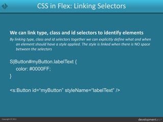 CSS in Flex: Linking SelectorsWe can link type, class and id selectors to identify elementsBy linking type, class and id selectors together we can explicitly define what and when an element should have a style applied. The style is linked when there is NO space between the selectorsS|Button#myButton.labelText {	color: #0000FF;}<s:Button id=“myButton” styleName=“labelText” />