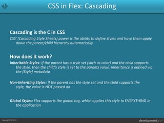 CSS in Flex: CascadingCascading is the C in CSSCSS’ (Cascading Style Sheets) power is the ability to define styles and have them apply down the parent/child hierarchy automaticallyHow does it work?Inheritable Styles: If the parent has a style set (such as color) and the child supports the style, then the child’s style is set to the parents value. Inheritance is defined via the [Style] metadataNon-Inheriting Styles: If the parent has the style set and the child supports the style, the value is NOT passed onGlobal Styles: Flex supports the global tag, which applies this style to EVERYTHING in the application