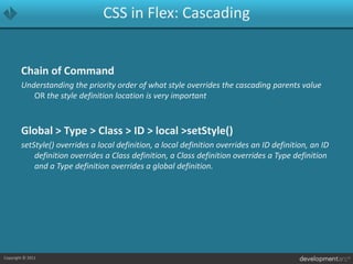 CSS in Flex: CascadingChain of CommandUnderstanding the priority order of what style overrides the cascading parents value OR the style definition location is very importantGlobal > Type > Class > ID > local > setStyle()setStyle() overrides a local definition, a local definition overrides an ID definition, an ID definition overrides a Class definition, a Class definition overrides a Type definition and a Type definition overrides a global definition.