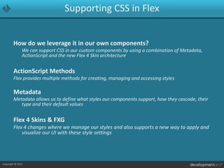 Supporting CSS in FlexHow do we leverage it in our own components?	We can support CSS in our custom components by using a combination of Metadata, ActionScript and the new Flex 4 Skin architectureActionScript MethodsFlex provides multiple methods for creating, managing and accessing stylesMetadataMetadata allows us to define what styles our components support, how they cascade, their type and their default values Flex 4 Skins & FXGFlex 4 changes where we manage our styles and also supports a new way to apply and visualize our UI with these style settings