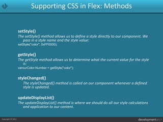 Supporting CSS in Flex: MethodssetStyle()The setStyle() method allows us to define a style directly to our component. We pass in a style name and the style value:setStyle("color", 0xFF0000);getStyle()The getStyle method allows us to determine what the current value for the style is:varourColor:Number = getStyle("color");styleChanged()	The styleChanged() method is called on our component whenever a defined style is updated.updateDisplayList()The updateDisplayList() method is where we should do all our style calculations and application to our content.