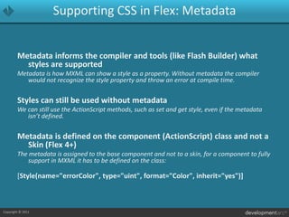 Supporting CSS in Flex: MetadataMetadata informs the compiler and tools (like Flash Builder) what styles are supportedMetadata is how MXML can show a style as a property. Without metadata the compiler would not recognize the style property and throw an error at compile time.Styles can still be used without metadataWe can still use the ActionScript methods, such as set and get style, even if the metadata isn’t defined.Metadata is defined on the component (ActionScript) class and not a Skin (Flex 4+)The metadata is assigned to the base component and not to a skin, for a component to fully support in MXML it has to be defined on the class:[Style(name="errorColor", type="uint", format="Color", inherit="yes")]