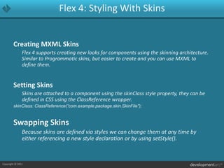 Flex 4: Styling With SkinsCreating MXML Skins	Flex 4 supports creating new looks for components using the skinning architecture. Similar to Programmatic skins, but easier to create and you can use MXML to define them.Setting Skins	Skins are attached to a component using the skinClass style property, they can be defined in CSS using the ClassReference wrapper.skinClass: ClassReference(”com.example.package.skin.SkinFile");Swapping Skins	Because skins are defined via styles we can change them at any time by either referencing a new style declaration or by using setStyle().