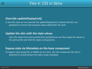 Flex 4: CSS in SkinsOverride updateDisplayList()In the Skin class we can override the updateDisplayList() method and then use getStyle() to retrieve the property values defined for the style.Update the skin with the style values	Once the values have been pulled from getStyle() we can then apply the values to the parts of the skin that the styles correspond to.Expose style via Metadata on the base componentTo support style properties in MXML for our skins, the host component the skin is attached to should declare the styles using metadata.