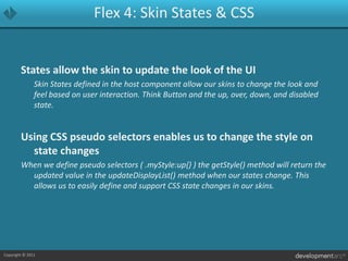 Flex 4: Skin States & CSSStates allow the skin to update the look of the UI	Skin States defined in the host component allow our skins to change the look and feel based on user interaction. Think Button and the up, over, down, and disabled state.Using CSS pseudo selectors enables us to change the style on state changesWhen we define pseudo selectors ( .myStyle:up{} ) the getStyle() method will return the updated value in the updateDisplayList() method when our states change. This allows us to easily define and support CSS state changes in our skins.