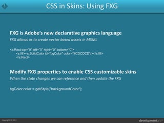CSS in Skins: Using FXGFXG is Adobe’s new declarative graphics languageFXG allows us to create vector based assets in MXML<s:Rect top="0" left="0" right="0" bottom="0">			<s:fill><s:SolidColor id="bgColor" color="#CDCDCD"/></s:fill>		</s:Rect>Modify FXG properties to enable CSS customizable skinsWhen the state changes we can reference and then update the FXGbgColor.color = getStyle("backgroundColor");