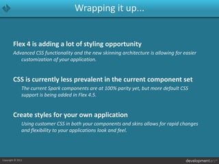 Wrapping it up...Flex 4 is adding a lot of styling opportunityAdvanced CSS functionality and the new skinning architecture is allowing for easier customization of your application.CSS is currently less prevalent in the current component set	The current Spark components are at 100% parity yet, but more default CSS support is being added in Flex 4.5.Create styles for your own application	Using customer CSS in both your components and skins allows for rapid changes and flexibility to your applications look and feel.