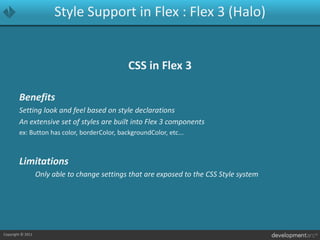 Style Support in Flex : Flex 3 (Halo)CSS in Flex 3BenefitsSetting look and feel based on style declarationsAn extensive set of styles are built into Flex 3 componentsex: Button has color, borderColor, backgroundColor, etc...LimitationsOnly able to change settings that are exposed to the CSS Style system 
