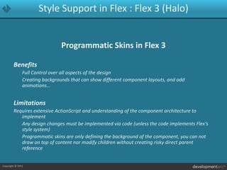 Style Support in Flex : Flex 3 (Halo)Programmatic Skins in Flex 3Benefits	Full Control over all aspects of the design	Creating backgrounds that can show different component layouts, and add animations…LimitationsRequires extensive ActionScript and understanding of the component architecture to implement	Any design changes must be implemented via code (unless the code implements Flex’s style system)	Programmatic skins are only defining the background of the component, you can not draw on top of content nor modify children without creating risky direct parent reference