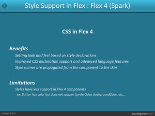 Style Support in Flex : Flex 4 (Spark)CSS in Flex 4Benefits	Setting look and feel based on style declarations	Improved CSS declaration support and advanced language features	Style names are propagated from the component to the skin Limitations	Styles have less support in Flex 4 components		ex: Button has color but does not support borderColor, backgroundColor, etc…
