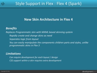 Style Support in Flex : Flex 4 (Spark)New Skin Architecture in Flex 4BenefitsReplaces Programmatic skin with MXML based skinning system	Rapidly create and change skins as need	Separates logic from layout	You can easily manipulate the components children parts and styles, unlike programmatic skins in Flex 3Limitations	Can require development for each layout / design	CSS support within a skin requires extra development