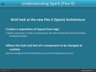 Understanding Spark (Flex 4)Brief look at the new Flex 4 (Spark) ArchitectureCreates a separation of layout from logicA Spark component is made up of two parts: the Skin (look & feel) and the backing Component (logic)Allows the look and feel of a component to be changed at runtimeSkins are assigned via CSS (skinClass) and can be changed at any time.