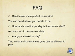 FAQ
   Can it make me a perfect housewife?

You can be whatever you decide to be.

   How much practice per day is it recommended?

As much as circumstances allow.

   Are guys allowed to play?

Yes, in some circumstances guys can be allowed to
play.
 