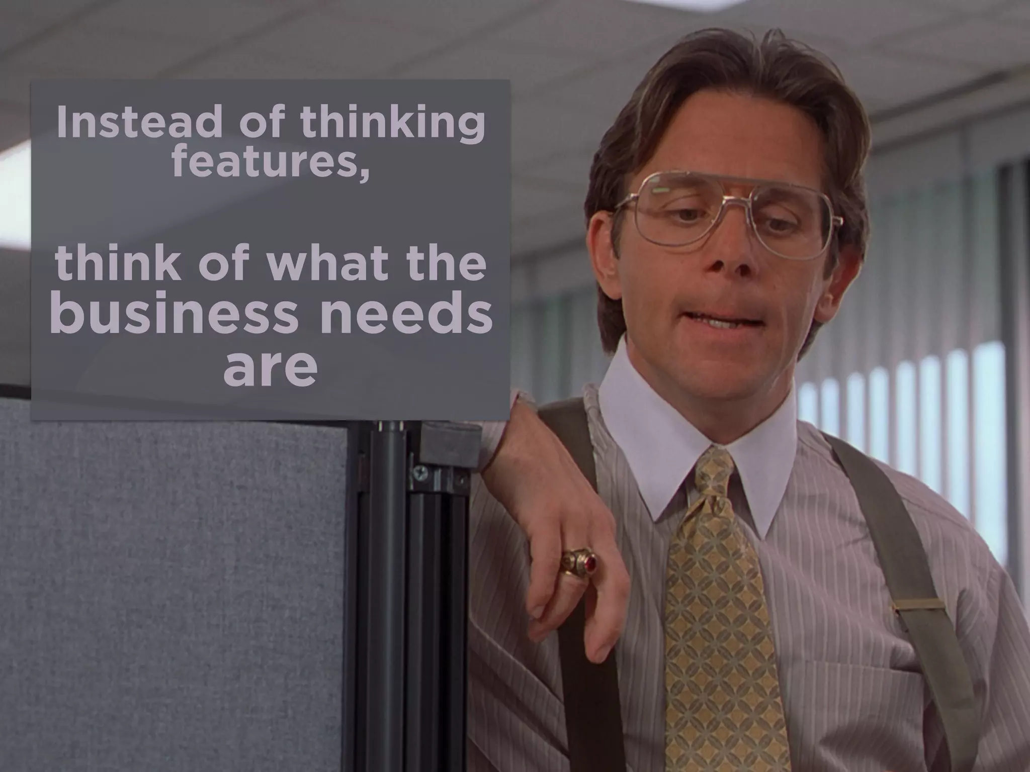 Instead of thinking
features,
 
think of what the
business needs
are
 