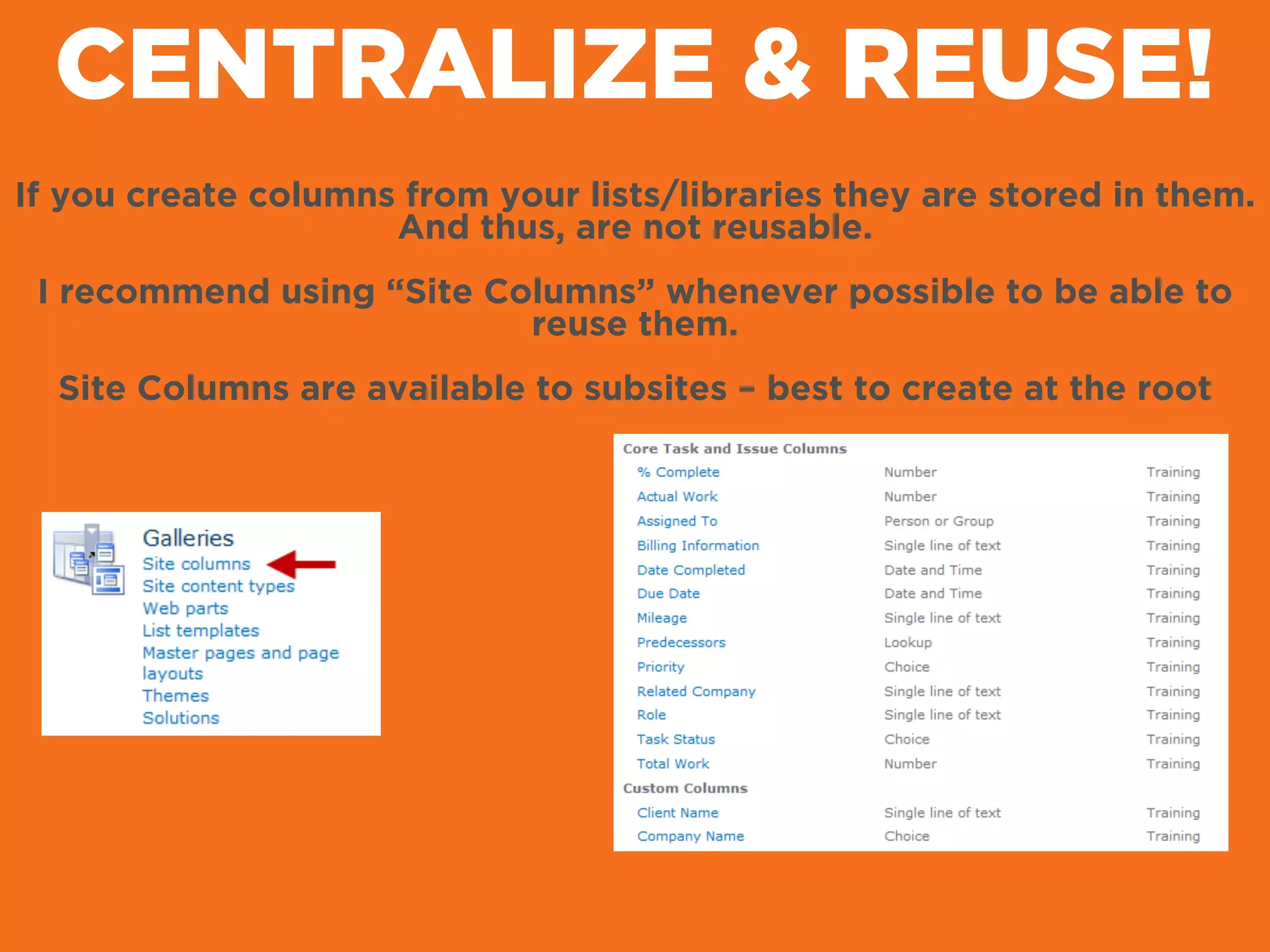CENTRALIZE & REUSE!
If you create columns from your lists/libraries they are stored in them.
And thus, are not reusable.
!
I recommend using “Site Columns” whenever possible to be able to
reuse them.
!
Site Columns are available to subsites – best to create at the root
 