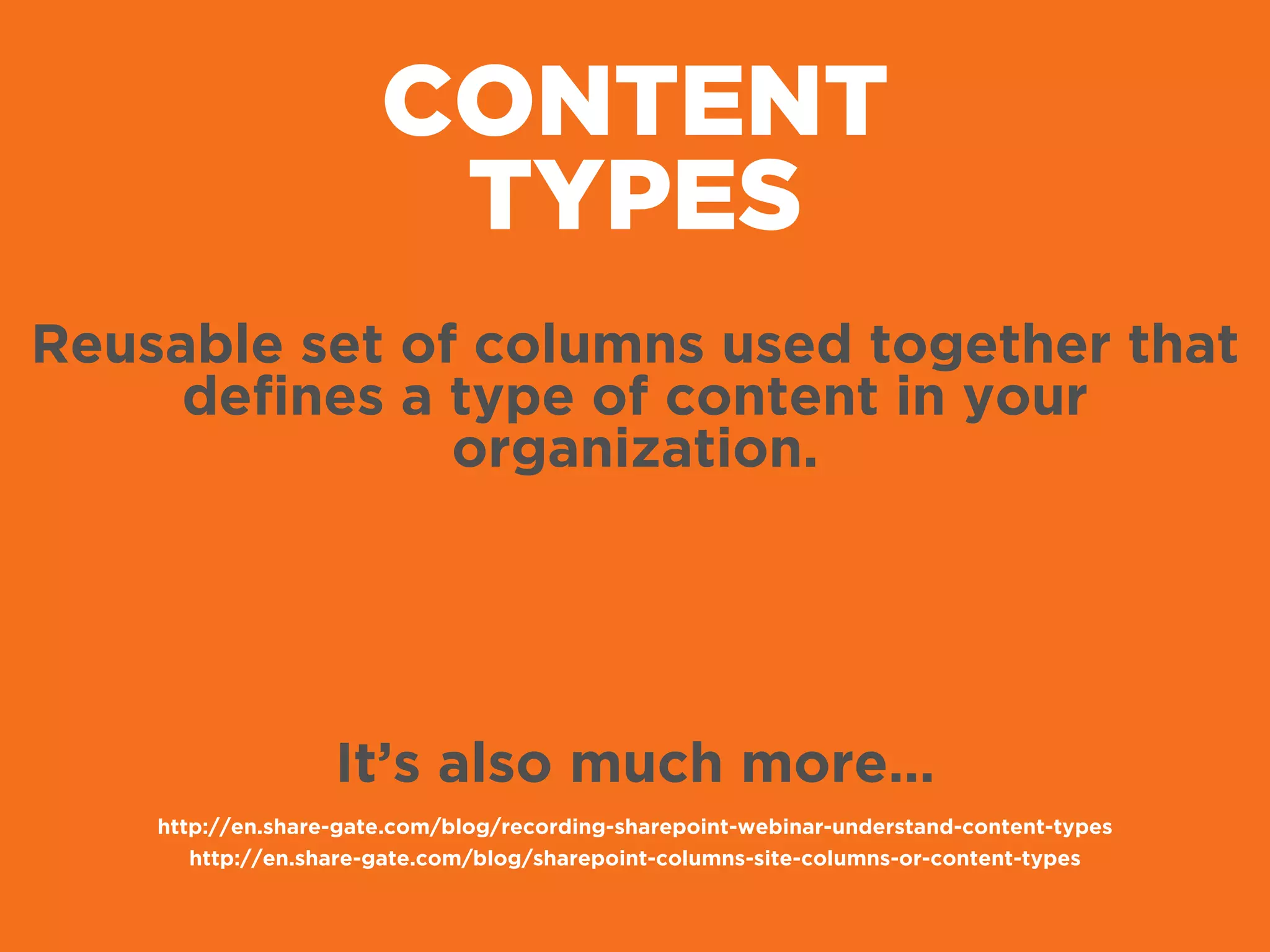 CONTENT
TYPES
Reusable set of columns used together that
deﬁnes a type of content in your
organization.
It’s also much more…
http://en.share-gate.com/blog/recording-sharepoint-webinar-understand-content-types
http://en.share-gate.com/blog/sharepoint-columns-site-columns-or-content-types
 