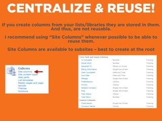 CENTRALIZE & REUSE!
If you create columns from your lists/libraries they are stored in them.
And thus, are not reusable.
!
I recommend using “Site Columns” whenever possible to be able to
reuse them.
!
Site Columns are available to subsites – best to create at the root
 