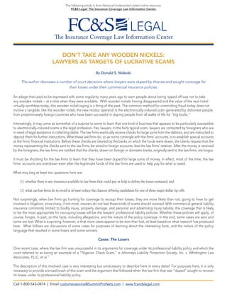 The Insurance Coverage Law Information Center 
The following article is from National Underwriter’s latest online resource, 
FC&S Legal: The Insurance Coverage Law Information Center. 
DON’T TAKE ANY WOODEN NICKELS: 
LAWYERS AS TARGETS OF LUCRATIVE SCAMS 
By Donald S. Malecki 
The author discusses a number of court decisions where lawyers were duped by thieves and sought coverage for 
their losses under their commercial insurance policies. 
An adage that used to be expressed with some regularity many years ago to warn people about being ripped off was not to take any wooden nickels – at a time when they were available. With wooden nickels having disappeared and the value of the real nickel virtually worthless today, this wooden nickel saying is a thing of the past. The common method for committing fraud today does not involve a tangible, like the wooden nickel; the new modus operandi is the electronically-induced scam generated by dishonest people from predominately foreign countries who have been successful in duping people from all walks of life for “big bucks.” 
Interestingly, it may come as somewhat of a surprise to some to learn that one kind of business that appears to be particularly susceptible to electronically-induced scams is the legal profession. Yes, lawyers. In the fairly typical scam, lawyers are contacted by foreigners who are in need of legal assistance in collecting debts. The law firms eventually receive checks for large sums from the debtors, and are instructed to deposit them for further instructions. What these law firms do, so as not to comingle with the firms’ accounts, is to establish special accounts at the firms’ financial institutions. Before these checks are cleared by the banks on which the funds were drawn, the clients request that the money representing the checks sent to the law firms, be wired to foreign accounts, less the law firms’ retainer. After the money is received by the foreigners, the law firms are notified that the checks, drawn on foreign or domestic banks, originally sent to the law firms, are bogus. 
It must be shocking for the law firms to learn that they have been duped for large sums of money. In effect, most of the time, the law firms’ accounts are overdrawn even after the legitimate funds of the law firms are used to help pay for what is owed. 
What may beg at least two questions here are: 
(1) whether there is any insurance available to law firms that could pay or help to defray the losses sustained; and 
(2) what can law firms do to avoid or at least reduce the chances of being candidates for one of these major dollar rip-offs. 
Not surprisingly, when law firms go hunting for coverage to recoup their losses, they are more likely than not, going to have to get involved in litigation, since many, if not most, insurers do not feel these kinds of scams should covered. With commercial general liability insurance commonly limited to bodily injury, property damage, and personal and advertising injury liability, the coverage that is likely to be the most appropriate for recouping losses will be the lawyers’ professional liability policies. Whether these policies will apply, of course, hinges, in part, on the facts, including allegations, and the nature of the policy coverage. In the end, some cases are won and some are lost. What is surprising, however, is that more cases appear to be won than lost, at least based on what research has produced here. What follows are discussions of some cases for purposes of learning about the interesting facts, and the nature of the policy language that resulted in some losers and some winners. 
Cases: The Losers 
One recent case, where the law firm was unsuccessful in its arguments for coverage under its professional liability policy and which the court referred to as being an example of a “Nigerian Check Scam,” is Attorneys Liability Protection Society, Inc. v. Whittington Law Associates, PLLC, et al.1 
The description of this involved case is very interesting but unnecessary to describe here in every detail. For purposes here, it is only necessary to provide a broad brush of this scam and the argument that followed when the law firm that was “duped” sought to recover its losses under its professional liability policy. 
Call 1-800-543-0874 | Email customerservice@SummitProNets.com | www.fcandslegal.com  