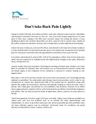 Don’t take Back Pain Lightly
Owing to modern lifestyle and sedentary habits, back pain relating to poor posture, inflexibility
and improper movement has been on the rise. Four out of five people experience it at some
point in their lives, making it the fifth most common reason for visiting the doctor. A very
disabling problem, the constant discomfort can alter a person's life in several ways. Quality of
life suffers, depression becomes common and in desperation, suicide might become tempting.
Earlier this year in February, a former IPS officer, shot himself in the head at his Noida residence
in Uttar Pradesh after his acute back pain got worse. His suicide note revealed that he had back
pain for many years and had to take strong painkillers constantly to live a pain free life.
It has been estimated that around 10% -15% of the population suffers from chronic back pain
which may be caused due to multiple factors like degenerative changes in the spine, deformity,
injury, osteoporosis etc.
Several studies have also revealed a link between smoking and back pain. Smokers are more
likely to complain of backpain than non-smokers are, as biomechanical research reveals that
the blood supply to the endplates of the vertebrae is reduced in smokers leading to disc
degeneration.
Back pain is one of the primary reasons why more and more patients are increasingly getting
addicted to painkillers. The unbearable ache disrupts day-to-day activities, and in order to not
compromise on routine life, approximate 90% of the people opt for painkillers along with
options like weight loss techniques, exercises and quitting smoking to reduce the pain. Over a
period, one’s body gets accustomed to such painkillers and becomes resistant to its effect
hence aggravating the problem further and introducing the possibility of potentially dangerous
side effects. This can lead to extreme levels of depression, where a person can even take his /
her life.
Timely management is the key to get rid of your sore back. Today, many solutions available can
reduce pain and cure the problem such as an altered life style, physiotherapy and
rehabilitation. In cases of persistent back pain and where physiotherapy and painkillers have
not been effective surgery may be indicated. Commonly these for conditions are spinal
stenosis, herniated discs, tumor, trauma, scoliosis etc.
 