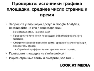 Проверьте: источники трафика
площадки, среднее число страниц и
время
•  Запросите у площадки доступ в Google Analytics,
настаивайте не его предоставлении
–  Не соглашайтесь на скриншот
–  Проверяйте источники переходов, объем реферального
трафика
–  Смотрите среднее время на сайте, среднее число страниц и
показатель отказа
•  Случайный траффик снижает среднее число страниц

•  Проверьте площадку на similarweb.com
•  Ищите странные сайты и смотрите, что там …

 