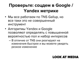 Проверьте: соцдем в Google /
Yandex метрике
•  Мы все работаем по TNS Gallup, но
все таки это не совершенный
инструмент
•  Алгоритмы Yandex и Google
позволяют определять с повышенной
вероятностью пол и набор интересов
–  В отличие от TNS они реагируют на
изменения быстрее и вы можете увидеть
резкое изменение

 