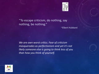 “To escape criticism, do nothing, say
nothing, be nothing.”
~Elbert Hubbard
We are own worst critics. Fear of criticism
masquerades as perfectionism and yet it’s not
likely someone else is going to think less of you
than how you think of yourself.
 