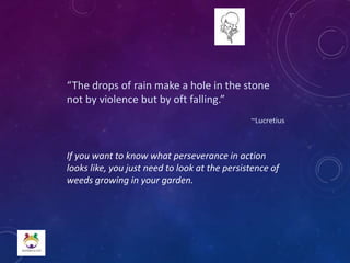 “The drops of rain make a hole in the stone
not by violence but by oft falling.”
~Lucretius
If you want to know what perseverance in action
looks like, you just need to look at the persistence of
weeds growing in your garden.
 