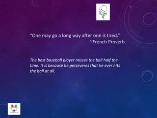“One may go a long way after one is tired.”
~French Proverb
The best baseball player misses the ball half the
time. It is because he perseveres that he ever hits
the ball at all.
 