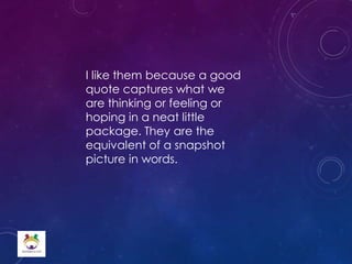 I like them because a good
quote captures what we
are thinking or feeling or
hoping in a neat little
package. They are the
equivalent of a snapshot
picture in words.
 
