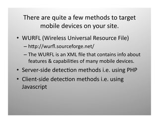 ճ a qܾٱ a f mٳǻ t t 
       mobile devices on your site. 
•  WURFL (Wireless Universal Resource File) 
  –  hOp://wurﬂ.sourceforge.net/ 
  –  The WURFL is an XML ﬁle that contains info about 
     features & capabili)es of many mobile devices. 
•  Server‐side detec)on methods i.e. using PHP 
•  Client‐side detec)on methods i.e. using 
   Javascript 
 