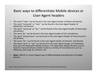  w t dזּı)ٱ Mǲ d𱹾 o 
                  User‐Agent headers 
 •    The word "nokia" can be found in the User‐Agent header of Nokia cell phones. 
 •    The word "motorola" or "mot‐" can be found in the User‐Agent header of 
      Motorola's cell phones. 
 •    The word "samsung" or "sec‐" can be found in the User‐Agent header of Samsung's 
      cell phones. 
 •    The word "lg‐" can be found in the User‐Agent header of LG's cell phones. 
 •    The word "sonyericsson" can be found in the User‐Agent header of Sony Ericsson's 
      cell phones. 
 •    The word "sie‐" can be found in the User‐Agent header of Siemens' cell phones. 
 •    The word "up.b" or "up/" can be found in the User‐Agent header of cell phones 
      that uses the Openwave Mobile Browser. The Openwave Mobile Browser can be 
      found in many cell phone models made by a variety of manufacturers such as 
      Motorola, Samsung, LG, Siemens, etc. 

 •    Note: UAProf is a more elegant way of diﬀeren)a)ng manufacturers of mobile 
      devices. 



Source: hOp://www.developershome.com/wap/detec)on/detec)on.asp?page=userAgentHeader 
 