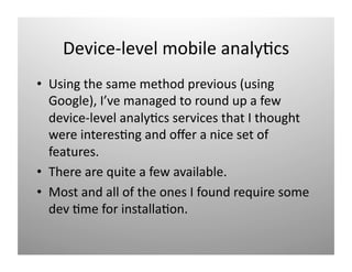 Device‐level mobile analy)cs 
•  Using the same method previous (using 
   Google), I’ve managed to round up a few 
   device‐level analy)cs services that I thought 
   were interes)ng and oﬀer a nice set of 
   features. 
•  There are quite a few available. 
•  Most and all of the ones I found require some 
   dev )me for installa)on. 
 