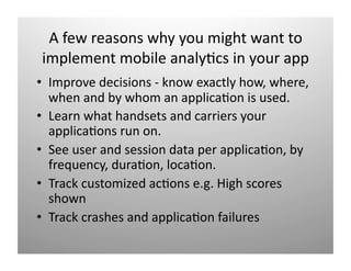 A few reasons why you might want to 
implement mobile analy)cs in your app 
•  Improve decisions ‐ know exactly how, where, 
   when and by whom an applica)on is used. 
•  Learn what handsets and carriers your 
   applica)ons run on. 
•  See user and session data per applica)on, by 
   frequency, dura)on, loca)on. 
•  Track customized )ǲԲ e.g. High scores 
   shown 
•  Track crashes and applica)on failures 
 