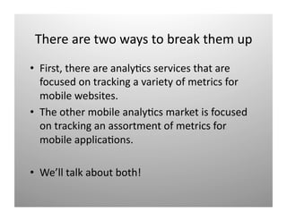 There are two ways to break them up 
•  First, there are analy)cs services that are 
   focused on tracking a variety of metrics for 
   mobile websites. 
•  The other mobile analy)cs market is focused 
   on tracking an assortment of metrics for 
   mobile applica)ons. 

•  We’ll talk about both! 
 