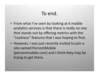 To end. 
•  From what I’ve seen by looking at 6 mobile 
   analy)cs services is that there is really no one 
   that stands out by oﬀering metrics with the 
   “coolness” features that I was hoping to ﬁnd.  
•  However, I was just recently invited to join a 
   site named PercentMobile 
   (percentmobile.com) and I think they may be 
   trying to get there. 
 