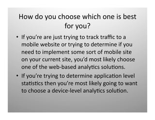 Ƿ d yǳ cǴǲ w󾱳 oԱ i b 
              for you? 
•  If you’re are just trying to track traﬃc to a 
   mobile website or trying to determine if you 
   need to implement some sort of mobile site 
   on your current site, you’d most likely choose 
   one of the web‐based analy)cs solu)ons. 
•  If you’re trying to determine applica)on level 
   sta)s)cs then you’re most likely going to want 
   to choose a device‐level analy)cs solu)on. 
 