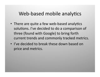 Web‐based mobile analy)cs 
•  There are quite a few web‐based analy)cs 
   solu)ons. I’ve decided to do a comparison of 
   three (found with Google) to bring forth 
   current trends and commonly tracked metrics. 
•  I’ve decided to break these down based on 
   price and metrics. 
 