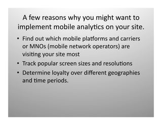 A few reasons why you might want to 
implement mobile analy)cs on your site. 
•  Find out which mobile plamorms and carriers 
   or MNOs (mobile network operators) are 
   visi)ng your site most 
•  Track popular screen sizes and resolu)ons 
•  Determine loyalty over diﬀerent geographies 
   and )me periods. 
 